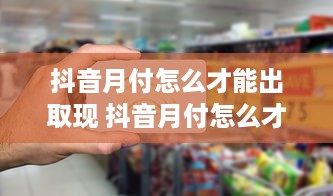 抖音月付怎么才能出取现 抖音月付怎么才能顺利取出现金？新手必看攻略！
