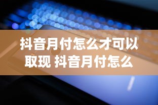 抖音月付怎么才可以取现 抖音月付怎么才能轻松取现？攻略+案例全解析！