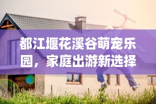 都江堰花溪谷萌宠乐园，家庭出游新选择，欢乐与自然共融