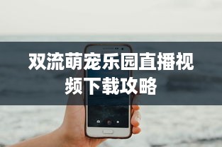 双流萌宠乐园直播视频下载攻略