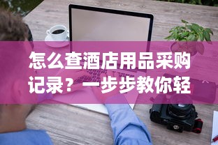 怎么查酒店用品采购记录？一步步教你轻松搞定！