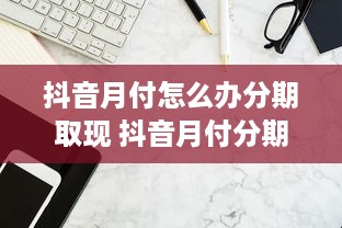 抖音月付怎么办分期取现 抖音月付分期取现攻略，轻松解决资金周转难题！