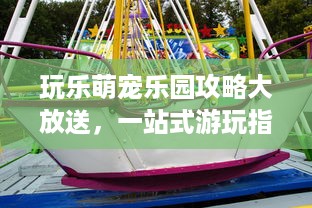 玩乐萌宠乐园攻略大放送，一站式游玩指南