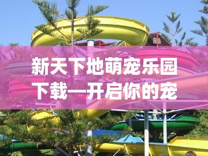 新天下地萌宠乐园下载—开启你的宠物乐园之旅