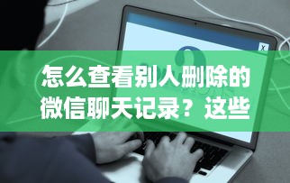 怎么查看别人删除的微信聊天记录？这些方法告诉你真相！