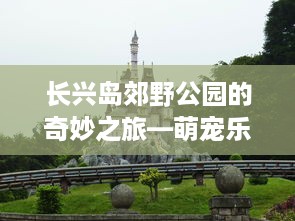 长兴岛郊野公园的奇妙之旅—萌宠乐园探险