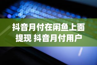 抖音月付在闲鱼上面提现 抖音月付用户在闲鱼提现攻略，轻松变现，告别等待！