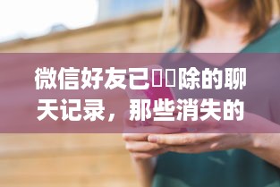 微信好友已經刪除的聊天记录，那些消失的回忆与遗憾