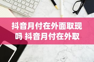 抖音月付在外面取现吗 抖音月付在外取现攻略，轻松解决你的资金需求！
