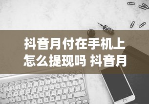 抖音月付在手机上怎么提现吗 抖音月付提现攻略，手机上轻松操作，让你的收益变现不是梦！
