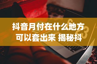 抖音月付在什么地方可以套出来 揭秘抖音月付套现攻略，这些地方让你轻松套现，小心谨慎为上！