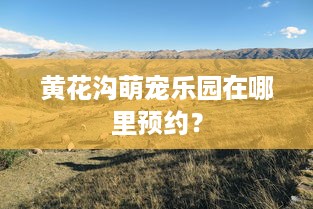 黄花沟萌宠乐园在哪里预约？