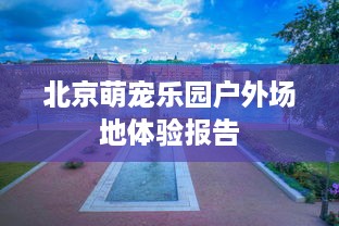 北京萌宠乐园户外场地体验报告