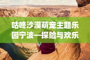 咕咚沙漠萌宠主题乐园宁波—探险与欢乐的完美结合