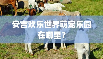 安吉欢乐世界萌宠乐园在哪里？