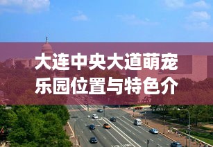 大连中央大道萌宠乐园位置与特色介绍