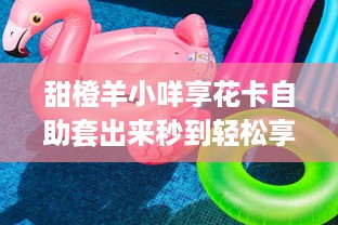甜橙羊小咩享花卡自助套出来秒到轻松享受，快乐生活