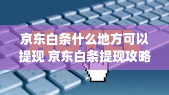 京东白条什么地方可以提现 京东白条提现攻略，哪里提现最方便？一文带你轻松操作！