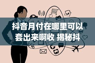 抖音月付在哪里可以套出来啊收 揭秘抖音月付套现攻略，哪里可以轻松操作，小心收！