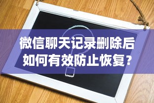 微信聊天记录删除后如何有效防止恢复？全面解析你的隐私保护策略