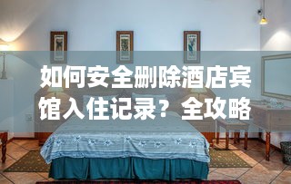 如何安全删除酒店宾馆入住记录？全攻略+常见问题解答