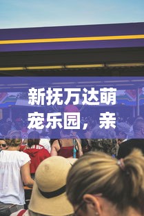 新抚万达萌宠乐园，亲子游的新选择