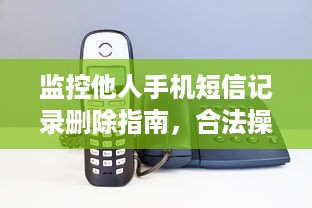 监控他人手机短信记录删除指南，合法操作与注意事项全解析