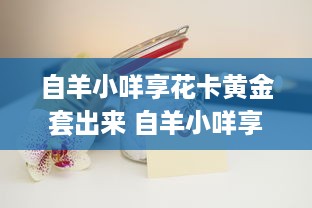 自羊小咩享花卡黄金套出来 自羊小咩享花卡黄金套，开启你的美好生活之旅！