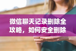 微信聊天记录删除全攻略，如何安全删除并避免后悔？