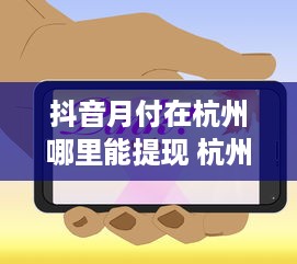 抖音月付在杭州哪里能提现 杭州抖音月付提现攻略，哪里提现最方便？