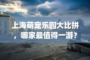 上海萌宠乐园大比拼，哪家最值得一游？