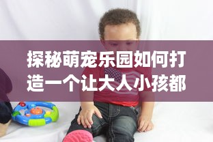 探秘萌宠乐园如何打造一个让大人小孩都心动的乐园？