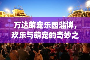 万达萌宠乐园淄博，欢乐与萌宠的奇妙之旅