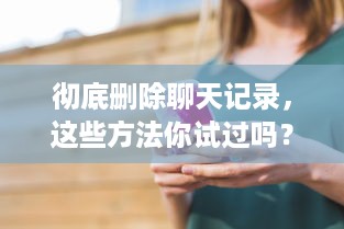 彻底删除聊天记录，这些方法你试过吗？