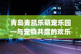 青岛麦凯乐萌宠乐园—与宠物共度的欢乐时光