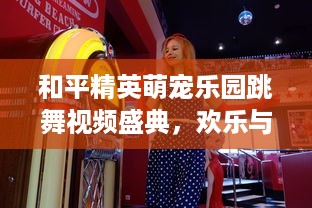 和平精英萌宠乐园跳舞视频盛典，欢乐与活力的萌宠乐园之旅