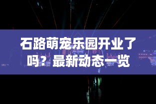 石路萌宠乐园开业了吗？最新动态一览