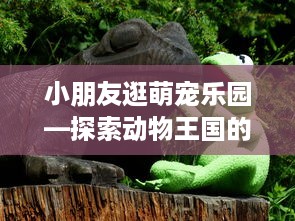小朋友逛萌宠乐园—探索动物王国的乐趣