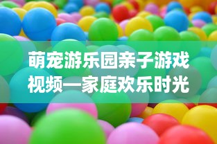 萌宠游乐园亲子游戏视频—家庭欢乐时光的完美选择