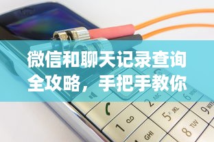 微信和聊天记录查询全攻略，手把手教你安全操作