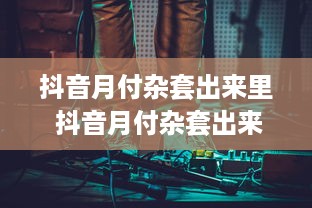 抖音月付杂套出来里 抖音月付杂套出来里，揭秘抖音月付背后的秘密与案例分享