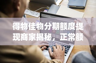 得物佳物分期额度提现商家揭秘，正常额度是多少？案例分析助你了解！