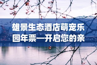 雄景生态酒店萌宠乐园年票—开启您的亲子探险之旅