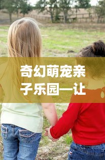 奇幻萌宠亲子乐园—让爱与乐趣同行的奇妙之旅