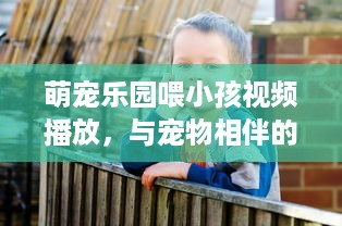 萌宠乐园喂小孩视频播放，与宠物相伴的快乐时光