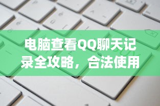 电脑查看QQ聊天记录全攻略，合法使用与注意事项