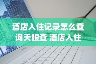 酒店入住记录怎么查询天眼查 酒店入住记录查询攻略，如何用天眼查轻松找到信息
