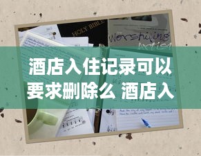 酒店入住记录可以要求删除么 酒店入住记录，能否一删了之？揭秘隐私保护与法律边界