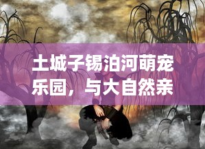 土城子锡泊河萌宠乐园，与大自然亲密接触的奇幻之旅