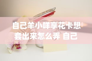 自己羊小咩享花卡想套出来怎么弄 自己羊小咩享花卡想套出来，这些方法帮你轻松搞定！